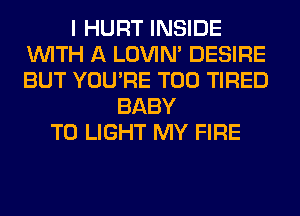 I HURT INSIDE
WITH A LOVIN' DESIRE
BUT YOU'RE T00 TIRED

BABY
T0 LIGHT MY FIRE