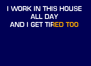 I WORK IN THIS HOUSE
ALL DAY
AND I GET TIRED T00