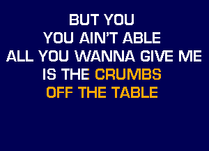 BUT YOU
YOU AIN'T ABLE
ALL YOU WANNA GIVE ME
IS THE CRUMBS
OFF THE TABLE