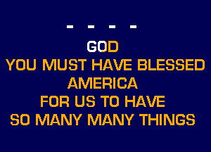 GOD
YOU MUST HAVE BLESSED
AMERICA
FOR US TO HAVE
SO MANY MANY THINGS