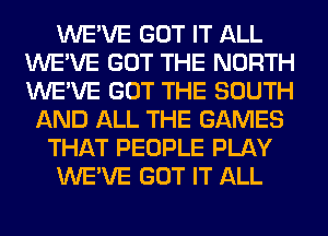 WE'VE GOT IT ALL
WE'VE GOT THE NORTH
WE'VE GOT THE SOUTH

AND ALL THE GAMES
THAT PEOPLE PLAY
WE'VE GOT IT ALL