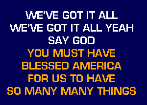 WE'VE GOT IT ALL
WE'VE GOT IT ALL YEAH
SAY GOD
YOU MUST HAVE
BLESSED AMERICA
FOR US TO HAVE
SO MANY MANY THINGS