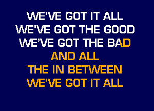 WE'VE GOT IT ALL
WEVE GOT THE GOOD
WE'VE GOT THE BAD
AND ALL
THE IN BETWEEN
WE'VE GOT IT ALL