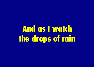And as I watch

Ihe drops 0! min