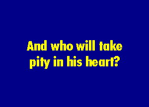 And who will lake

pity in his heurl?