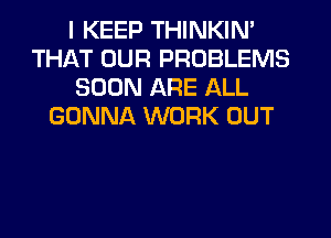 I KEEP THINKIN'
THAT OUR PROBLEMS
SOON ARE ALL
GONNA WORK OUT