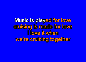Music is played for love
cruising is made for love

I love it when
we're cruising together