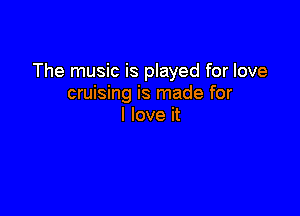 The music is played for love
cruising is made for

I love it