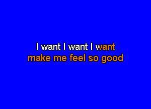 I want I want I want

make me feel so good