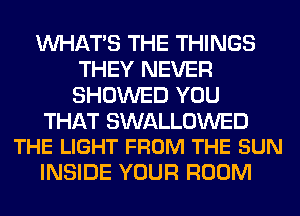 WHATS THE THINGS
THEY NEVER
SHOWED YOU

THAT SWALLOWED
THE LIGHT FROM THE SUN

INSIDE YOUR ROOM