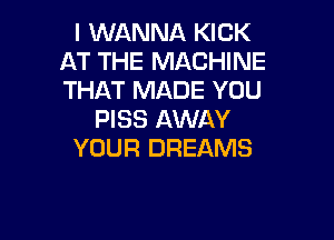 I WANNA KICK
AT THE MACHINE
THAT MADE YOU

PISS AWAY

YOUR DREAMS