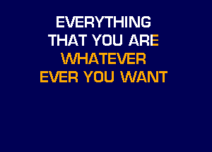 EVERYTHING
THAT YOU ARE
WHATEVER

EVER YOU WANT