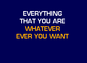 EVERYTHING
THAT YOU ARE
XNHATEVER

EVER YOU WANT