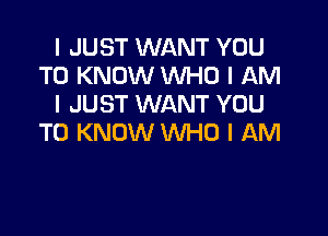 I JUST WANT YOU
TO KNOW WHO I AM
I JUST WANT YOU

TO KNOW INHO I AM