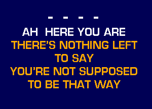 AH HERE YOU ARE
THERE'S NOTHING LEFT
TO SAY
YOU'RE NOT SUPPOSED
TO BE THAT WAY