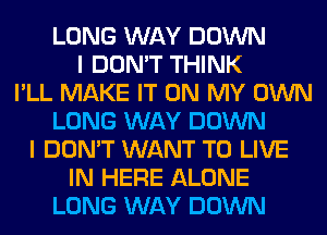 LONG WAY DOWN
I DON'T THINK
I'LL MAKE IT ON MY OWN
LONG WAY DOWN
I DON'T WANT TO LIVE
IN HERE ALONE
LONG WAY DOWN