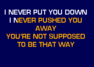 I NEVER PUT YOU DOWN
I NEVER PUSHED YOU
AWAY
YOU'RE NOT SUPPOSED
TO BE THAT WAY