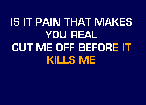 IS IT PAIN THAT MAKES
YOU REAL

CUT ME OFF BEFORE IT
KILLS ME