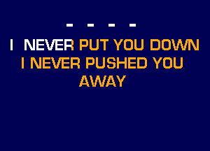 I NEVER PUT YOU DOWN
I NEVER PUSHED YOU

AWAY