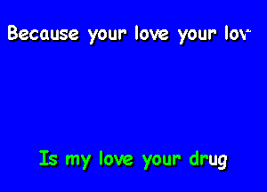 Huh your drug

Is my love your' drug