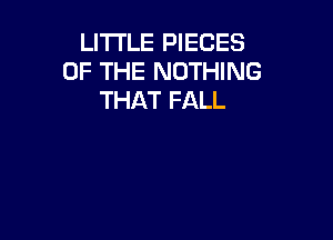 LITTLE PIECES
OF THE NOTHING
THAT FALL
