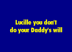 Lucille you don't

do your Daddy's will