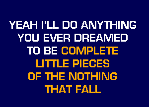 YEAH I'LL DO ANYTHING
YOU EVER DREAMED
TO BE COMPLETE
LITI'LE PIECES
OF THE NOTHING
THAT FALL