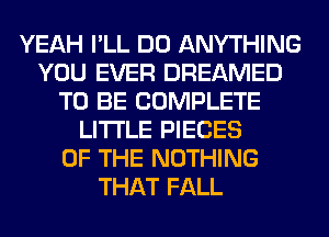 YEAH I'LL DO ANYTHING
YOU EVER DREAMED
TO BE COMPLETE
LITI'LE PIECES
OF THE NOTHING
THAT FALL