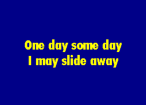 One day some day

I may slide away