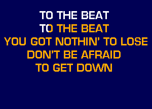 TO THE BEAT
TO THE BEAT
YOU GOT NOTHIN' TO LOSE
DON'T BE AFRAID
TO GET DOWN