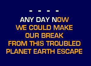 ANY DAY NOW
WE COULD MAKE
OUR BREAK
FROM THIS TROUBLED
PLANET EARTH ESCAPE