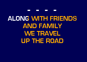 ALONG WTH FRIENDS
AND FAMILY

WE TRAVEL
UP THE ROAD