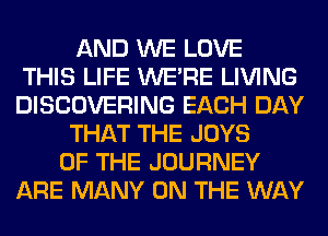 AND WE LOVE
THIS LIFE WERE LIVING
DISCOVERING EACH DAY
THAT THE JOYS
OF THE JOURNEY
ARE MANY ON THE WAY