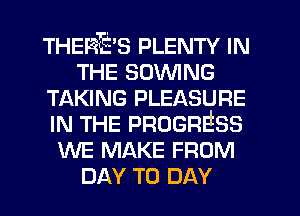 THERE'S PLENTY IN
THE SOWING
TAKING PLEASURE
IN THE PROGRESS
WE MAKE FROM
DAY TO DAY