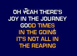 0H 'aTEAH THERE'S
JOY IN THE JOURNEY
GOOD TIMES
IN THE GOING
IT'S NOT ALL IN
THE READING