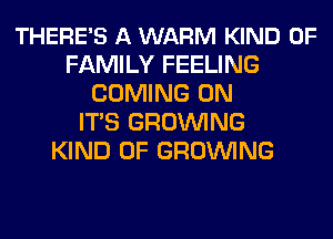 THERE'S A WARM KIND OF
FAMILY FEELING
COMING 0N
ITS GROWING
KIND OF GROWING