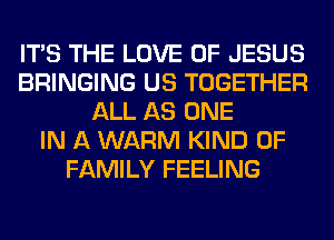ITS THE LOVE OF JESUS
BRINGING US TOGETHER
ALL AS ONE
IN A WARM KIND OF
FAMILY FEELING