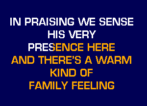 IN PRAISING WE SENSE
HIS VERY
PRESENCE HERE
AND THERE'S A WARM
KIND OF
FAMILY FEELING