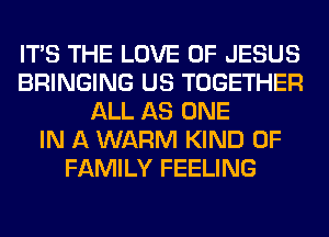 ITS THE LOVE OF JESUS
BRINGING US TOGETHER
ALL AS ONE
IN A WARM KIND OF
FAMILY FEELING