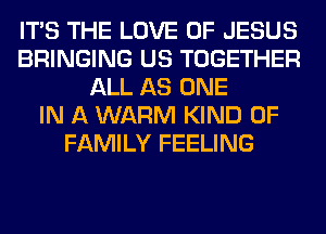 ITS THE LOVE OF JESUS
BRINGING US TOGETHER
ALL AS ONE
IN A WARM KIND OF
FAMILY FEELING