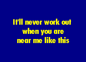 II'II never wmk out

when you are
near me like lhis