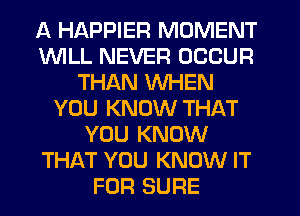 A HAPPIER MOMENT
1WILL NEVER OCCUR
THAN WHEN
YOU KNOW THAT
YOU KNOW
THAT YOU KNOW IT
FOR SURE
