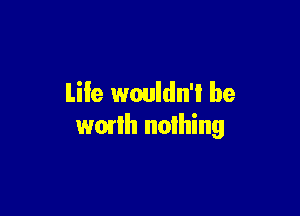 Life wouldn'l be

wmlh nothing