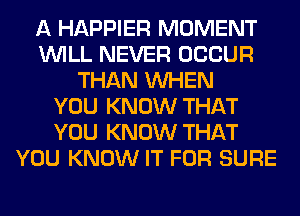 A HAPPIER MOMENT
WILL NEVER OCCUR
THAN WHEN
YOU KNOW THAT
YOU KNOW THAT
YOU KNOW IT FOR SURE