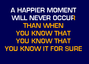 A HAPPIER MOMENT
WILL NEVER OCCUR
THAN WHEN
YOU KNOW THAT
YOU KNOW THAT
YOU KNOW IT FOR SURE