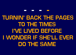 TURNIN' BACK THE PAGES
TO THE TIMES
I'VE LIVED BEFORE
I WONDER IF SHE'LL EVER
DO THE SAME