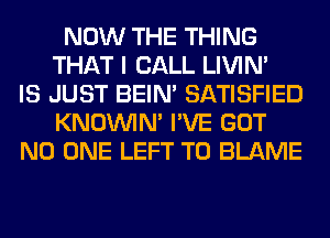 NOW THE THING
THAT I CALL LIVIN'
IS JUST BEIN' SATISFIED
KNOUVIN' I'VE GOT
NO ONE LEFT T0 BLAME