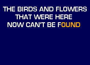 THE BIRDS AND FLOWERS
THAT WERE HERE
NOW CAN'T BE FOUND