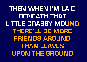 THEN WHEN I'M LAID
BENEATH THAT
LITI'LE GRASSY MOUND
THERE'LL BE MORE
FRIENDS AROUND
THAN LEAVES
UPON THE GROUND