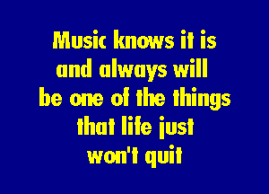 Music knows it is
and always will

be one of lhe lhings
that life iusI

won't quit